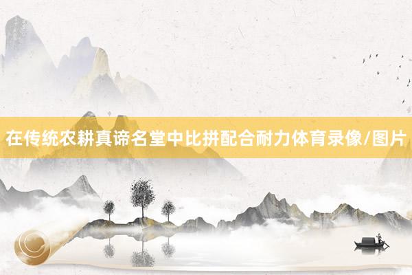 在传统农耕真谛名堂中比拼配合耐力体育录像/图片