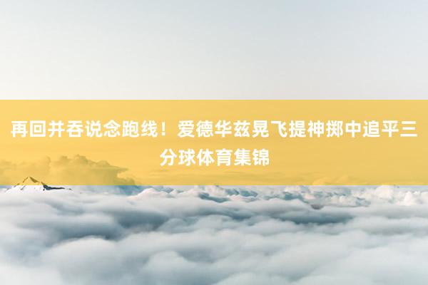 再回并吞说念跑线！爱德华兹晃飞提神掷中追平三分球体育集锦
