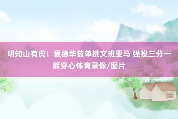 明知山有虎！爱德华兹单挑文班亚马 强投三分一箭穿心体育录像/图片