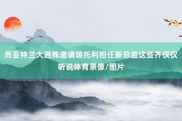 而亚特兰大迥殊邀请琼托利担任新总监这些齐仅仅听说体育录像/图片