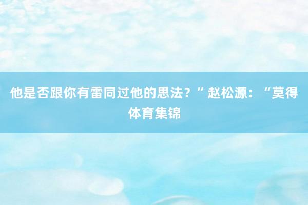 他是否跟你有雷同过他的思法？”赵松源：“莫得体育集锦