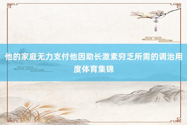 他的家庭无力支付他因助长激素穷乏所需的调治用度体育集锦