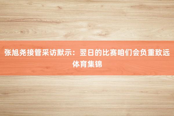 张旭尧接管采访默示：翌日的比赛咱们会负重致远体育集锦
