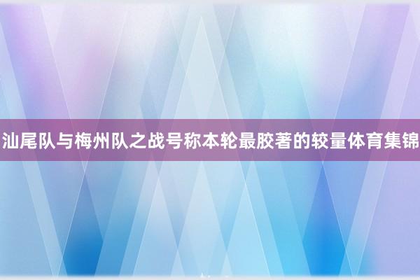 汕尾队与梅州队之战号称本轮最胶著的较量体育集锦