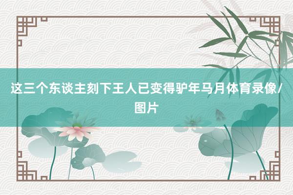 这三个东谈主刻下王人已变得驴年马月体育录像/图片