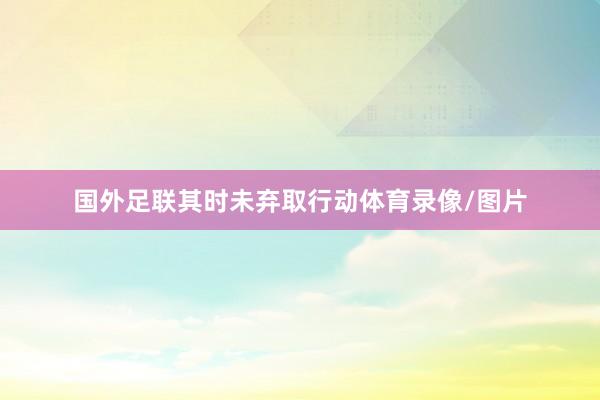 国外足联其时未弃取行动体育录像/图片