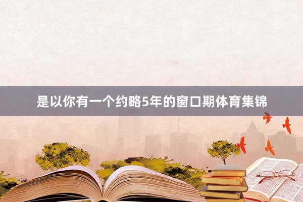是以你有一个约略5年的窗口期体育集锦