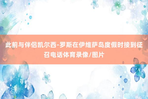 此前与伴侣凯尔西-罗斯在伊维萨岛度假时接到征召电话体育录像/图片