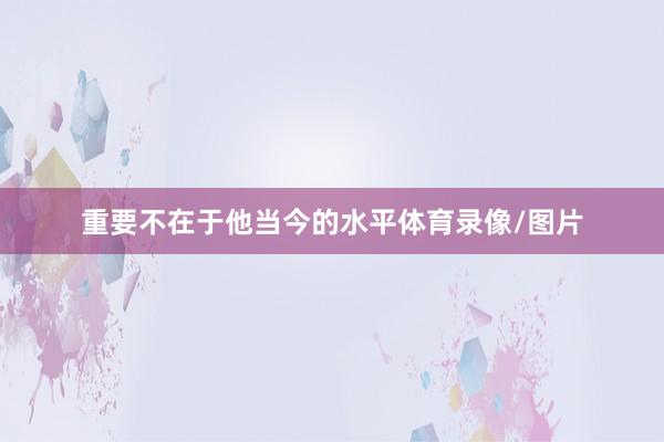 重要不在于他当今的水平体育录像/图片